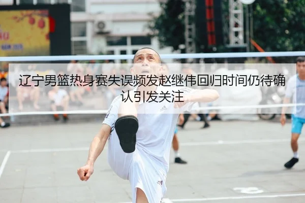 辽宁男篮热身赛失误频发赵继伟回归时间仍待确认引发关注